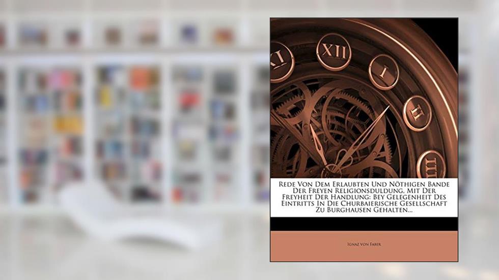 Rede Von Dem Erlaubten Und Nöthigen Bande Der Freyen Religionsduldung, Mit Der Freyheit Der Handlung: Bey Gelegenheit Des Eintritts in Die Churbaierische Gesellschaft Zu Burghausen Gehalten..., written by Ignaz Von Faber