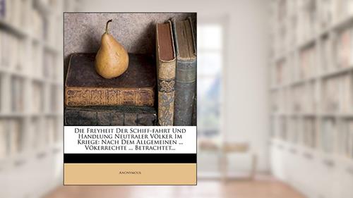 Cover from Die Freyheit Der Schiff-Fahrt Und Handlung Neutraler Völker Im Kriege: Nach Dem Allgemeinen ... Vökerrechte ... Betrachtet..., written by Anonymous