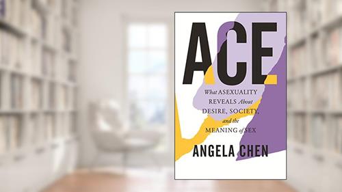 Cover from Ace: What Asexuality Reveals About Desire, Society, and the Meaning of Sex, written by Angela Chen