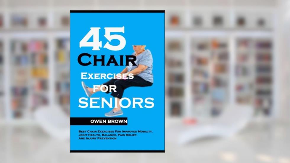 45 Chair Exercises For Seniors: Best Chair Exercises for Improved Mobility, Joint Health, Balance, Pain Relief, and Injury Prevention, written by Owen Brown