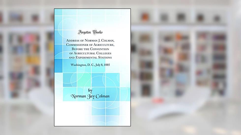 Address of Norman J. Colman, Commissioner of Agriculture, Before the Convention of Agricultural Colleges and Experimental Stations: Washington, D. C., July 8, 1885 (Classic Reprint), written by Norman Jay Colman