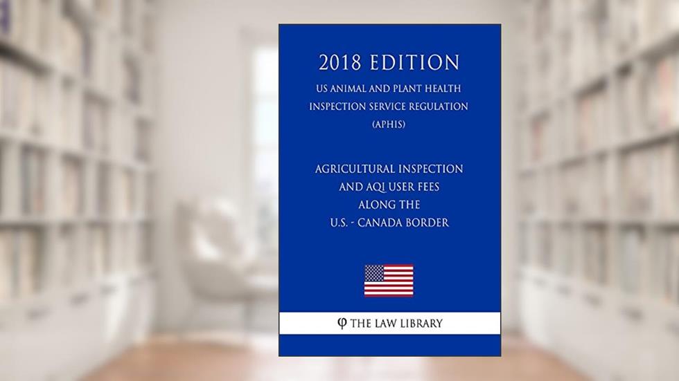 Agricultural Inspection and AQI User Fees Along the U.S. - Canada Border (US Animal and Plant Health Inspection Service Regulation) (APHIS) (2018 Edition), written by The Law Library