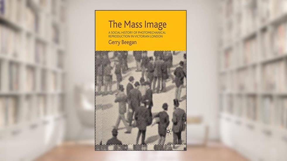 The Mass Image: A Social History of Photomechanical Reproduction in Victorian London, written by G. Beegan