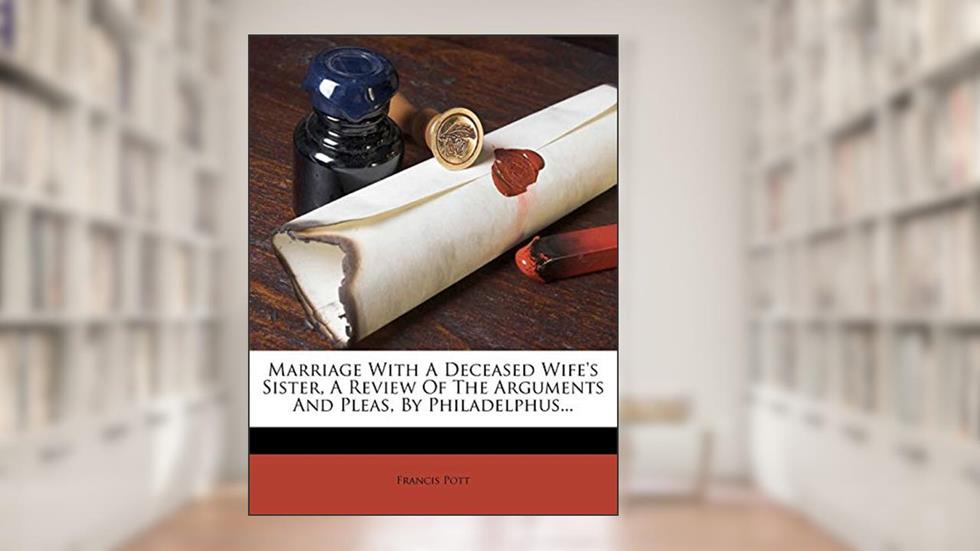 Marriage with a Deceased Wife's Sister, a Review of the Arguments and Pleas, by Philadelphus..., written by Francis Pott