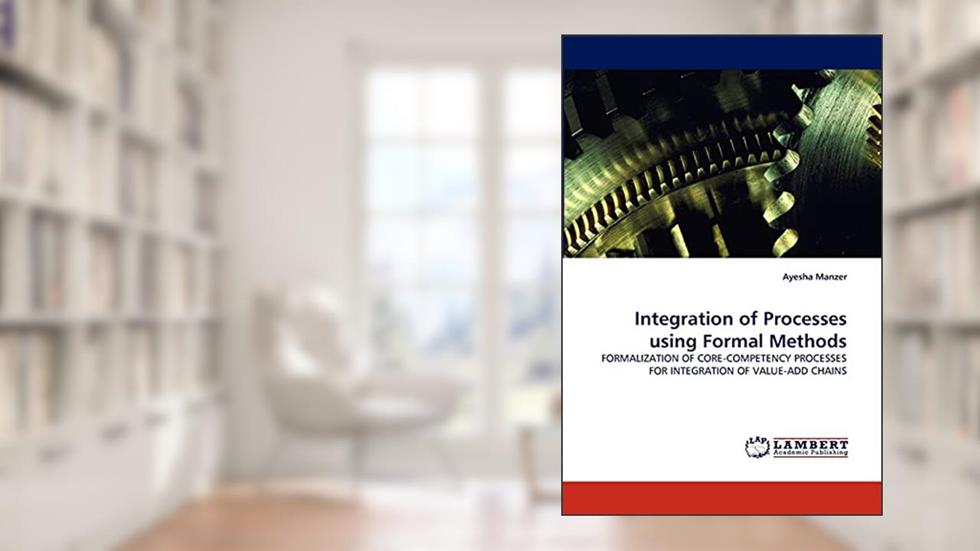 Integration of Processes using Formal Methods: FORMALIZATION OF CORE-COMPETENCY PROCESSES FOR INTEGRATION OF VALUE-ADD CHAINS, written by Ayesha Manzer