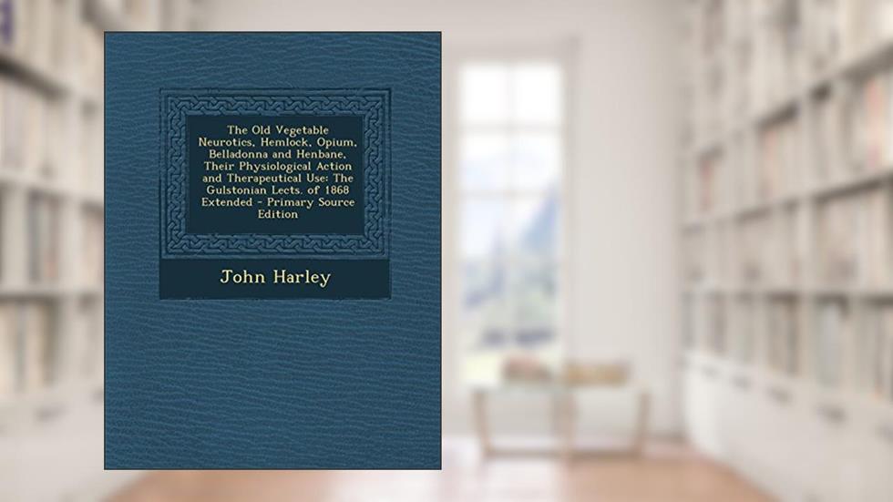 The Old Vegetable Neurotics, Hemlock, Opium, Belladonna and Henbane, Their Physiological Action and Therapeutical Use: The Gulstonian Lects. of 1868 E, written by John Harley