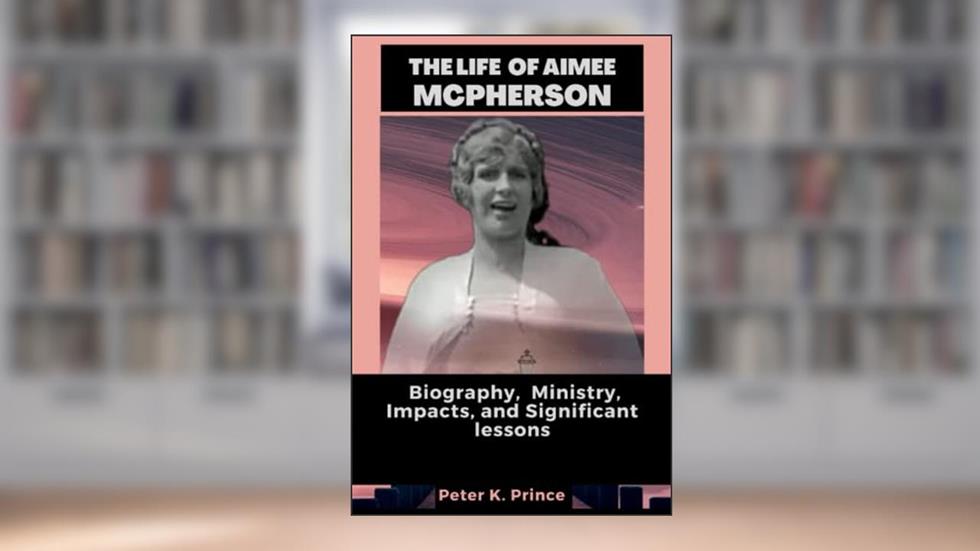 THE LIFE OF AIMEE MCPHERSON: Biography, Ministry, Impacts and Significant lessons, written by Peter K. Prince