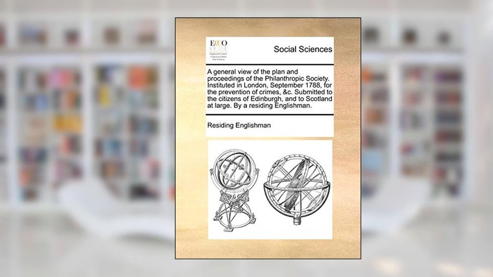 A general view of the plan and proceedings of the Philanthropic Society. Instituted in London, September 1788, for the prevention of crimes, &c. ... Scotland at large. By a residing Englishman., written by Residing Englishman
