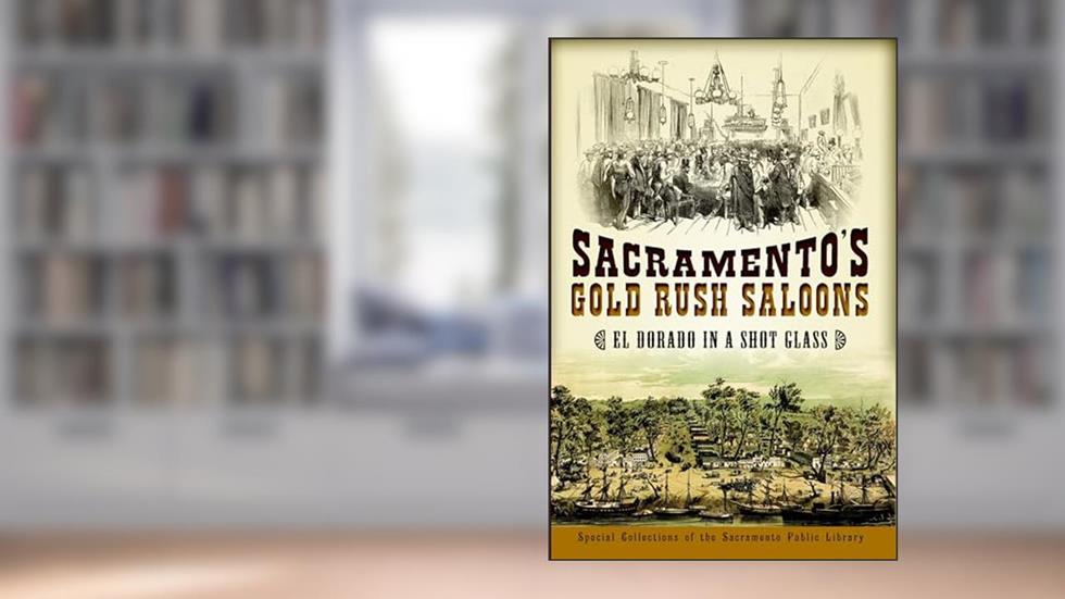 Sacramento's Gold Rush Saloons: El Dorado in a Shot Glass, written by Friends Of The Sacramento Public Library
