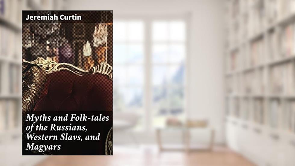 Myths and Folk-tales of the Russians, Western Slavs, and Magyars: Exploring Slavic and Hungarian Folklore and Myths, written by Jeremiah Curtin