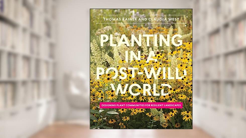 Planting in a Post-Wild World: Designing Plant Communities for Resilient Landscapes, written by Thomas Rainer; Claudia West
