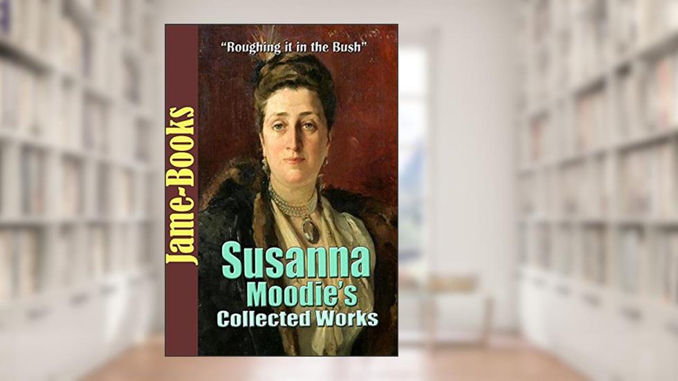 Susanna Moodie's Collected Works: Roughing it in the Bush, Life in the Backwood and More! (11 Works), written by Susanna Moodie