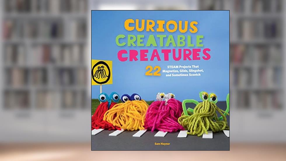 Curious Creatable Creatures: 22 STEAM Projects That Magnetize, Glide, Slingshot, and Sometimes Scootch, written by Sam Haynor