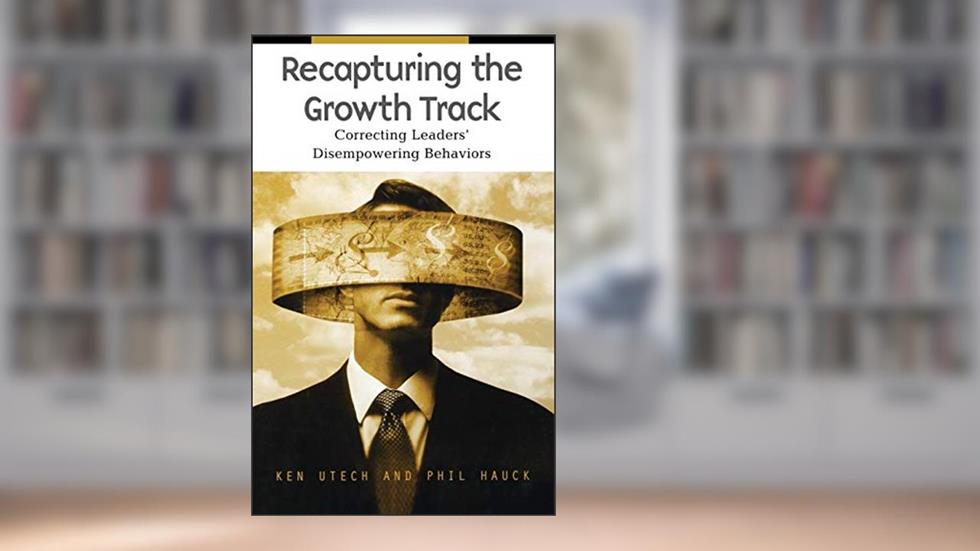 Recapturing the Growth Track: Correcting Leaders' Disempowering Behaviors, written by Kenneth G. Utech; Philip C. Hauck