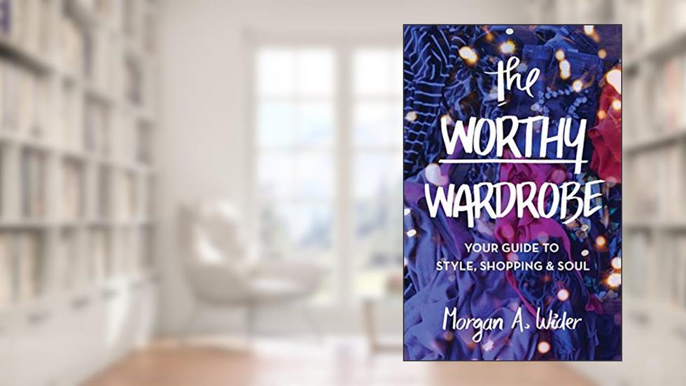 The Worthy Wardrobe: Your Guide to Style, Shopping & Soul, written by Morgan  A. Wider