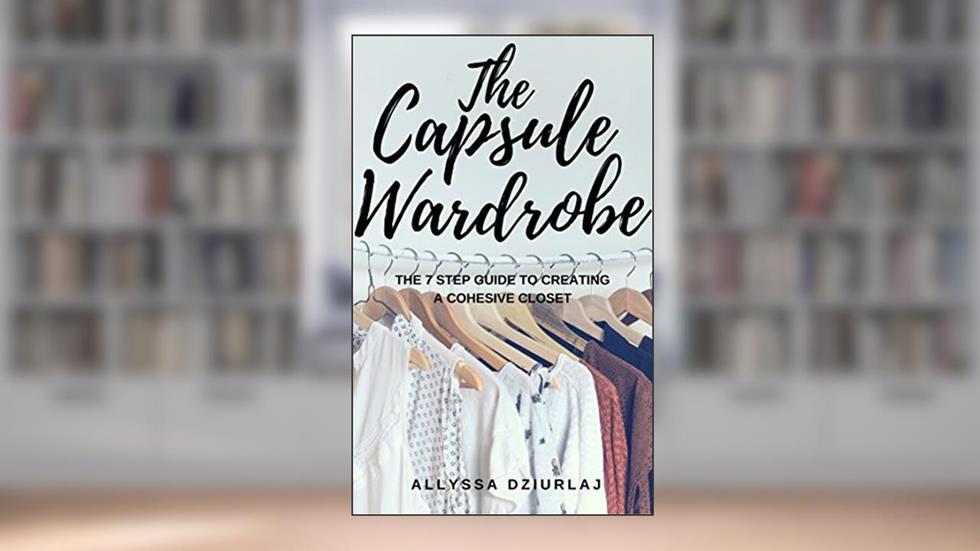 The Capsule Wardrobe: The 7 Step Guide To Creating a Cohesive Closet, written by Allyssa Dziurlaj