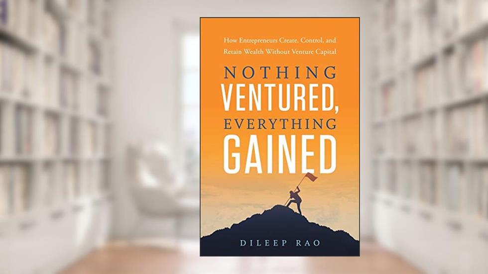 Nothing Ventured, Everything Gained: How Entrepreneurs Create, Control, and Retain Wealth Without Venture Capital, written by Dileep Rao