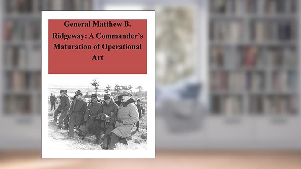 General Matthew B. Ridgeway: A Commander's Maturation of Operational Art, written by U.S. Command and General Staff College