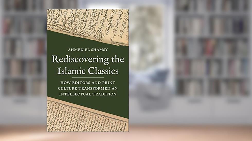 Rediscovering the Islamic Classics: How Editors and Print Culture Transformed an Intellectual Tradition, written by Ahmed El Shamsy