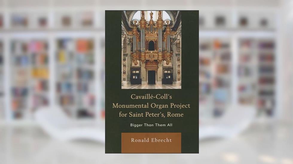 Cavaille-Coll's Monumental Organ Project for Saint Peter's, Rome: Bigger Than Them All, written by Ronald Ebrecht