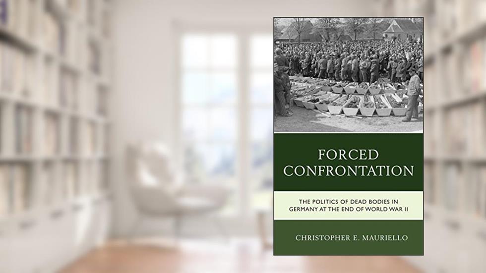 Forced Confrontation: The Politics of Dead Bodies in Germany at the End of World War II, written by Christopher E. Mauriello