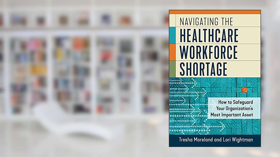 Navigating the Healthcare Workforce Shortage: How to Safeguard Your Organization's Most Important Asset, written by Lori Wightman MSN; Tresha Moreland MBA