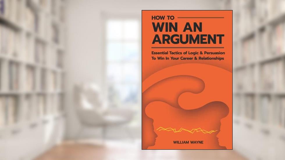 How to Win An Argument: Essential Tactics of Logic and Persuasion to Win In Your Career and Relationships (Mastering Charisma & Connection), written by William Wayne