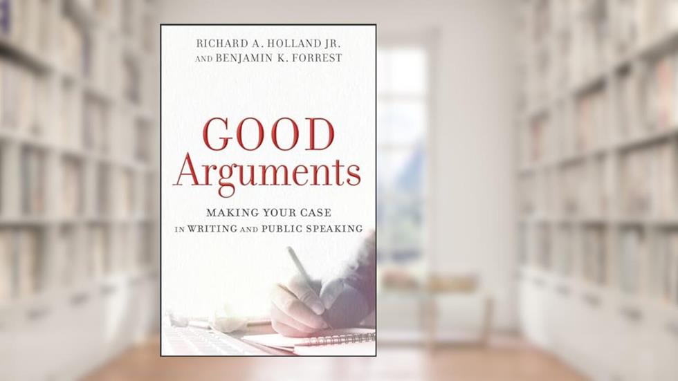 Good Arguments: Making Your Case in Writing and Public Speaking, written by Richard A. Holland Jr.; Benjamin K. Forrest