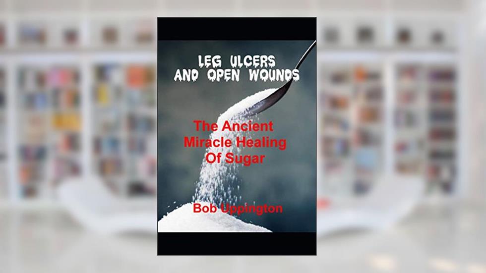 Leg Ulcers and Open Wounds: The Ancient Miracle Healing of Sugar, written by Bob Uppington