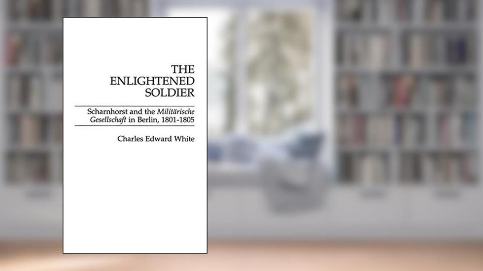 The Enlightened Soldier: Scharnhorst and the Militarische Gesellschaft in Berlin, 1801-1805, written by Charles E. White