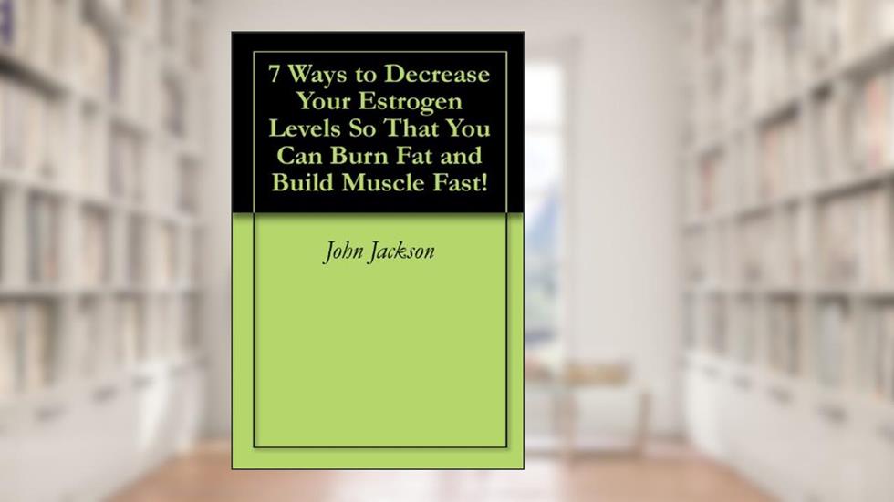 7 Ways to Decrease Your Estrogen Levels So That You Can Burn Fat and Build Muscle Fast!, written by John Jackson