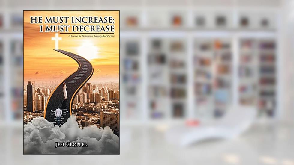HE MUST INCREASE; I MUST DECREASE A Journey To Restoration, Identity And Purpose, written by Jeff Cropper