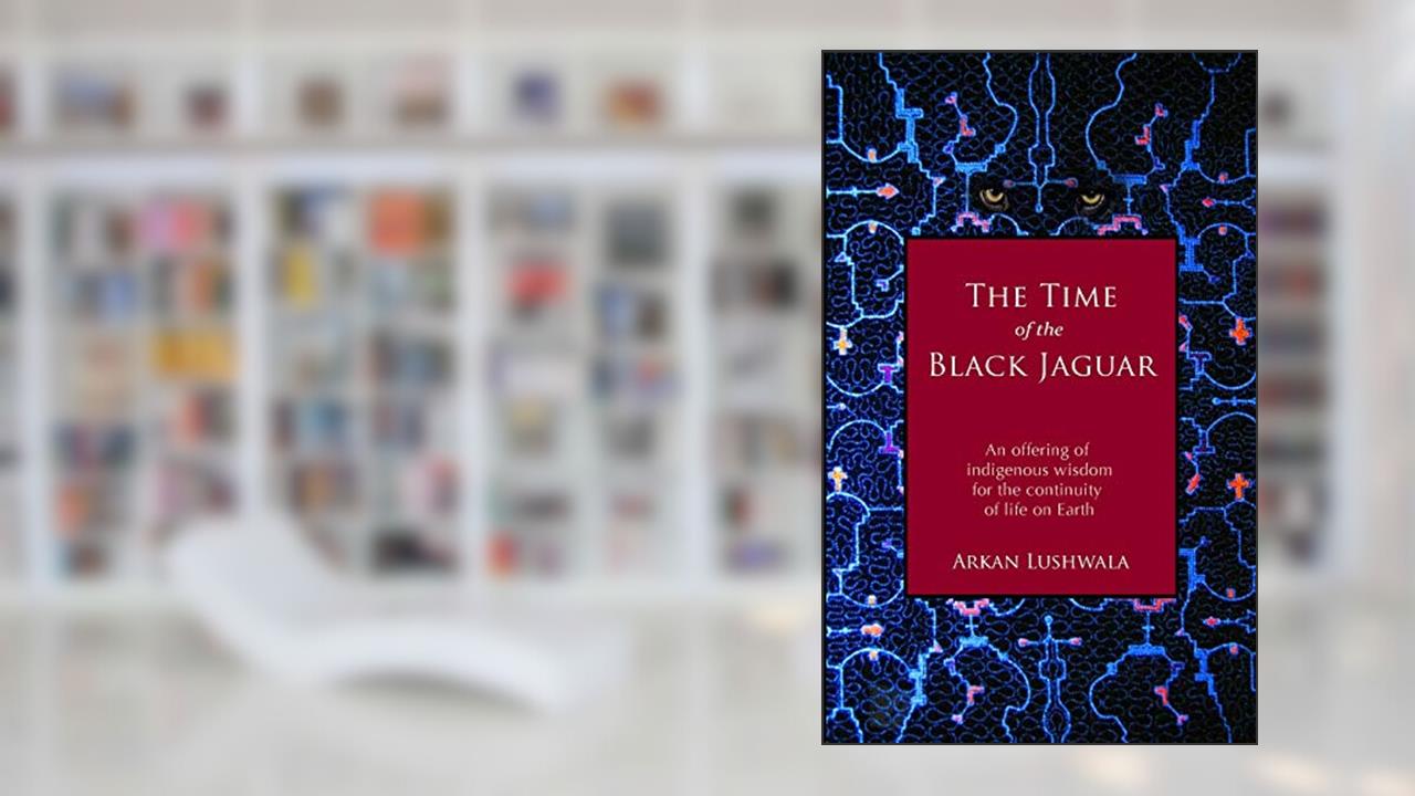 The Time of the Black Jaguar: An Offering of Indigenous Wisdom for the Continuity of Life on Earth, written by Arkan Lushwala