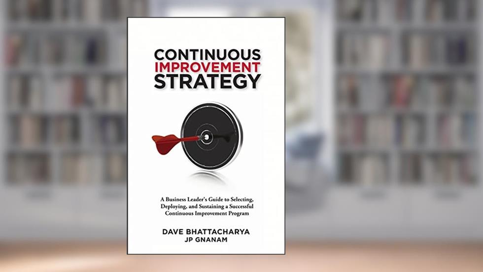 Continuous Improvement Strategy - A Business Leader's Guide to Selecting, Deploying and Sustaining a Successful Continuous Improvement Program, written by Dave Bhattacharya; JP Gnanam