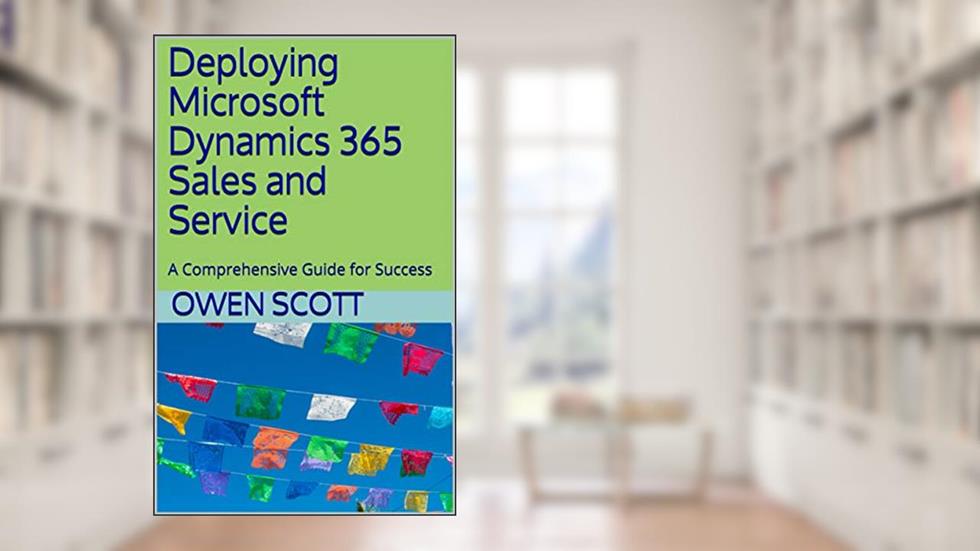 Deploying Microsoft Dynamics 365 Sales and Service: A Comprehensive Guide for Success, written by Owen Scott