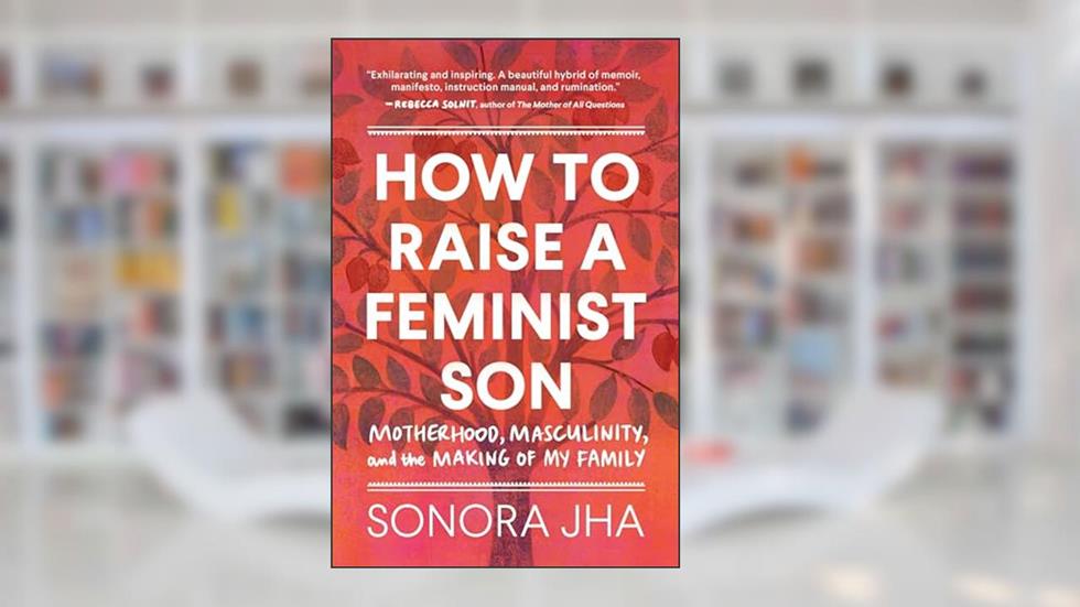 How to Raise a Feminist Son: Motherhood, Masculinity, and the Making of My Family, written by Sonora Jha