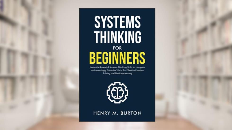 Systems Thinking for Beginners: Learn the essential systems thinking skills to navigate an increasingly complex world for effective problem solving and decision making, written by Henry M. Burton