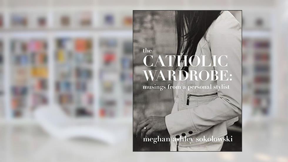 The Catholic Wardrobe: Musings From A Personal Stylist, written by Meghan Ashley Sokolowski