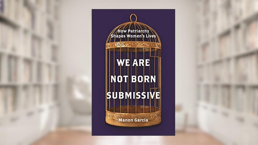 We Are Not Born Submissive: How Patriarchy Shapes Women's Lives, written by Manon Garcia