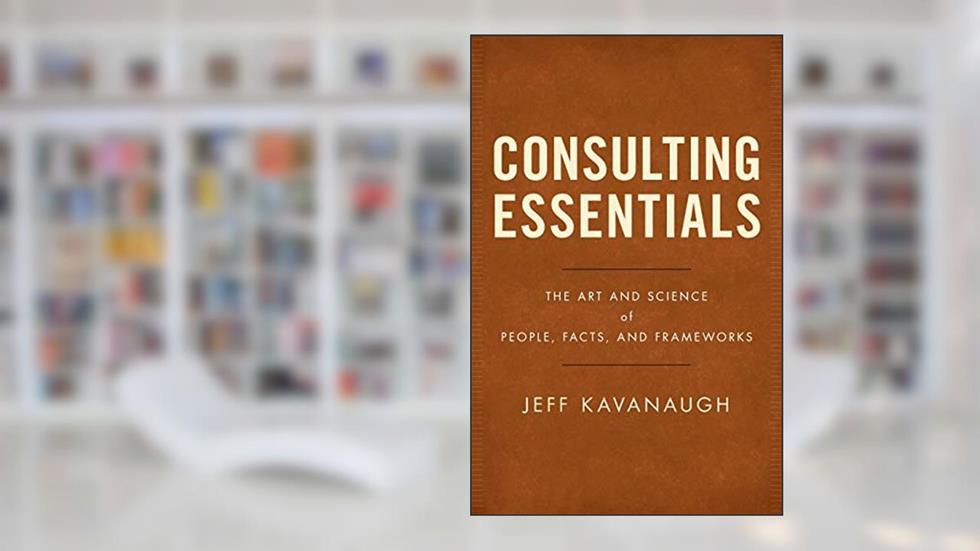 Consulting Essentials: The Art and Science of People, Facts, and Frameworks, written by Jeff Kavanaugh