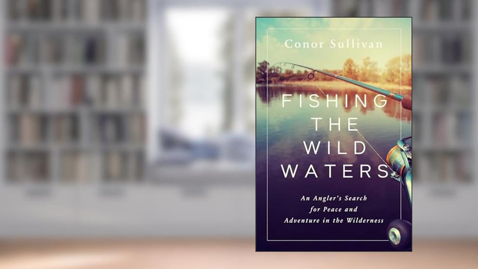 Fishing the Wild Waters: An Angler's Search for Peace and Adventure in the Wilderness, written by Conor Sullivan