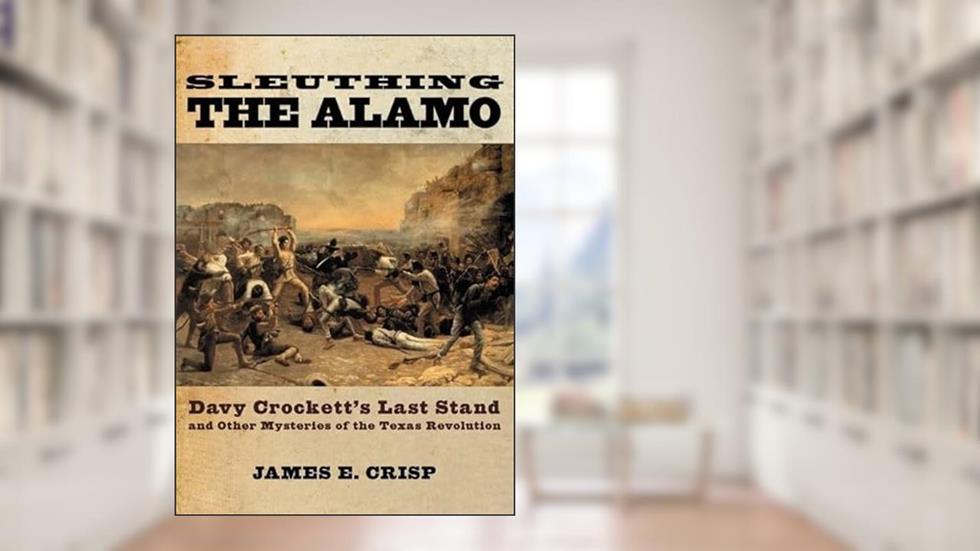 Sleuthing the Alamo: Davy Crockett's Last Stand and Other Mysteries of the Texas Revolution (New Narratives in American History), written by James E. Crisp