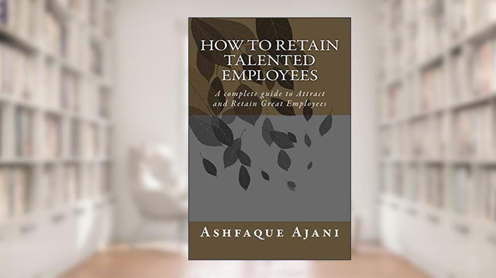 How to Retain Talented Employees: A complete guide to Attract and Retain Great EMPLOYEES, written by Mr. Ashfaque Ajani