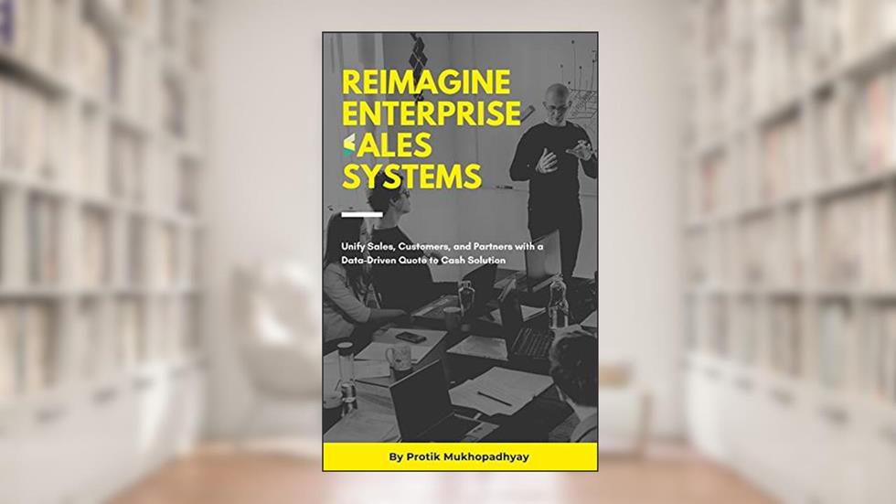 Reimagine Enterprise Sales Systems: Unify Sales, Customers, and Partners with a Data-Driven Quote to Cash Solution, written by Protik Mukhopadhyay