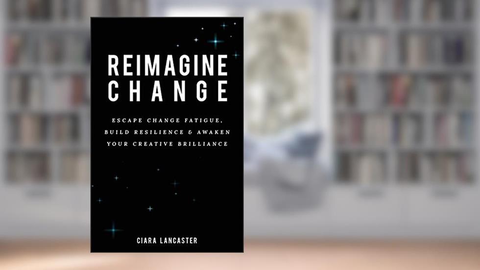 Reimagine Change: Escape Change Fatigue, Build Resilience and Awaken Your Creative Brilliance, written by Ciara Lancaster