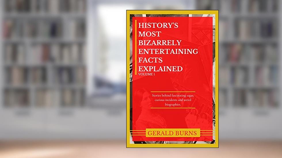 History's Most Bizarrely Entertaining Facts Explained : Stories behind Fascinating Sagas, Curious Incidents and Weird Biographies, written by Gerald Burns