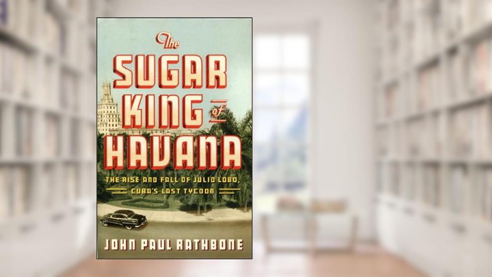 The Sugar King of Havana: The Rise and Fall of Julio Lobo, Cuba's Last Tycoon, written by John Paul Rathbone