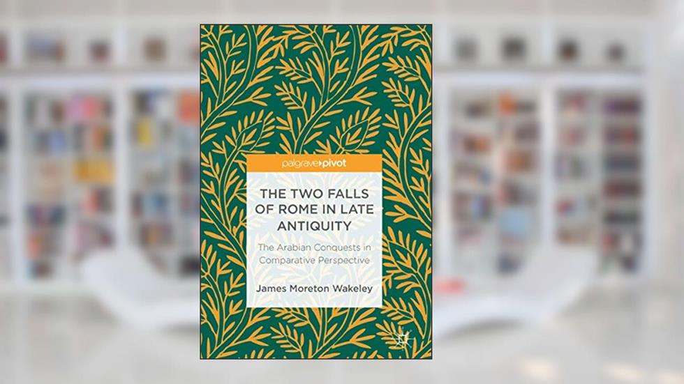 The Two Falls of Rome in Late Antiquity: The Arabian Conquests in Comparative Perspective, written by James Moreton Wakeley