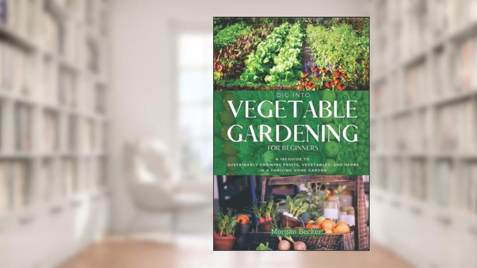 Dig Into Vegetable Gardening for Beginners: A 101 Approach to Sustainably Growing Fruits, Vegetables, and Herbs in a Thriving Home Garden, written by Morgan Becker