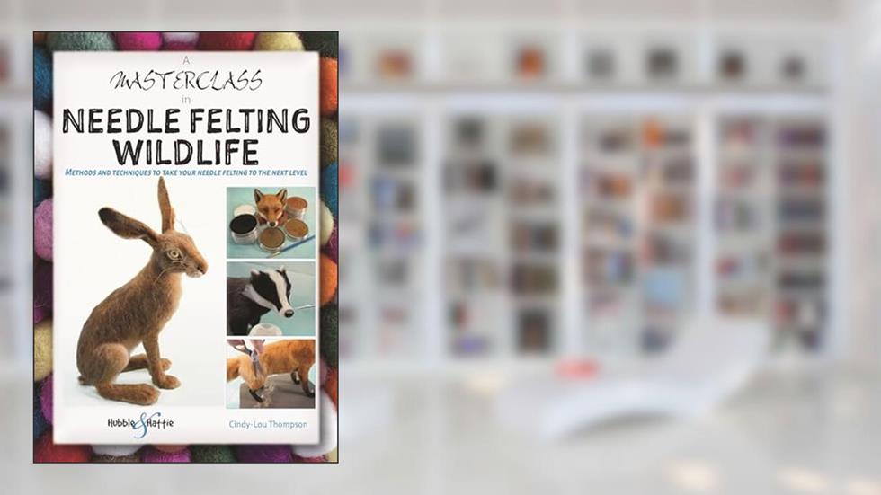 A Masterclass in Needle Felting Wildlife: Methods and techniques to take your needle felting to the next level, written by Cindy-Lou Thompson